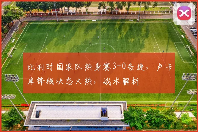 比利时国家队热身赛3-0告捷,卢卡库锋线状态火热,战术解析