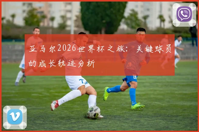 亚马尔2026世界杯之旅:关键球员的成长轨迹分析
