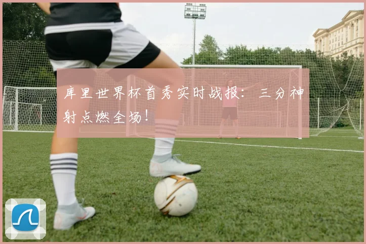 库里世界杯首秀实时战报:三分神射点燃全场!