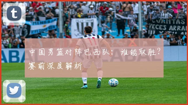 中国男篮对阵巴西队:谁能取胜?赛前深度解析