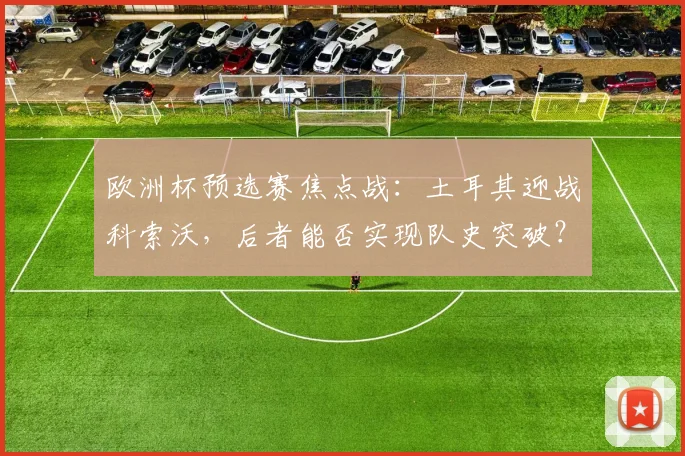 欧洲杯预选赛焦点战:土耳其迎战科索沃,后者能否实现队史突破?