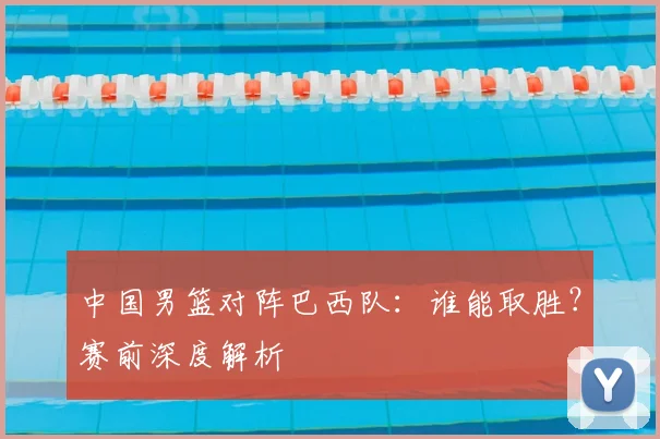 中国男篮对阵巴西队:谁能取胜?赛前深度解析