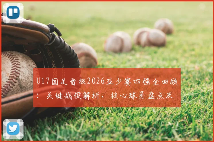 U17国足晋级2026亚少赛四强全回顾:关键战役解析、核心球员盘点及未来前景展望