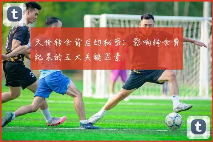 天价转会背后的秘密:影响转会费纪录的五大关键因素
