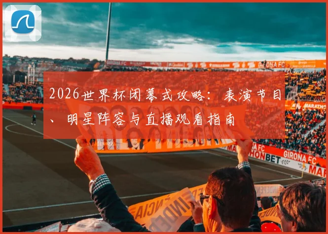 2026世界杯闭幕式攻略:表演节目、明星阵容与直播观看指南