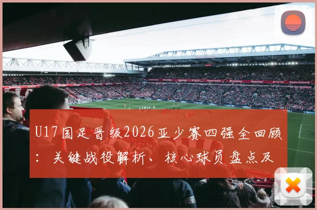 U17国足晋级2026亚少赛四强全回顾：关键战役解析、核心球员盘点及未来前景展望