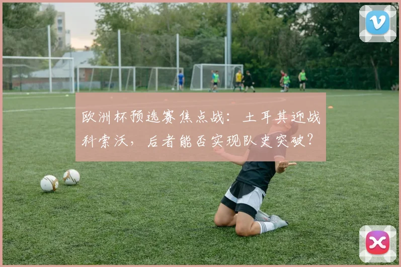 欧洲杯预选赛焦点战:土耳其迎战科索沃,后者能否实现队史突破?